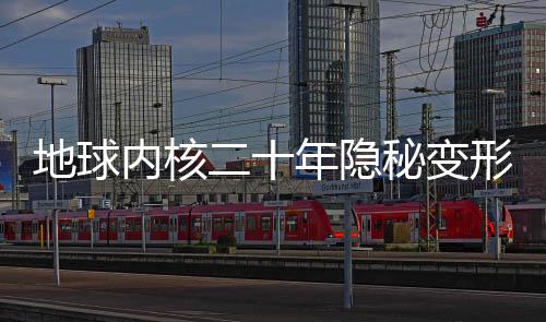 地球內(nèi)核二十年隱秘變形，揭秘地球深處的神秘變化