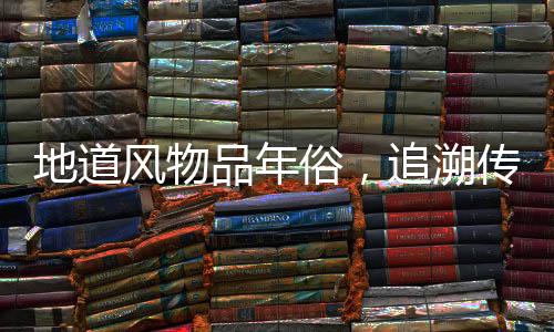 地道風(fēng)物品年俗，追溯傳統(tǒng)習(xí)俗與現(xiàn)代風(fēng)情