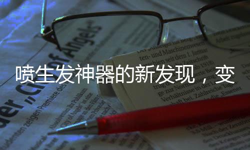 噴生發(fā)神器的新發(fā)現(xiàn)，變小毛人現(xiàn)象揭秘