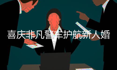 喜慶非凡警車護(hù)航新人婚禮，警民共繪和諧畫卷