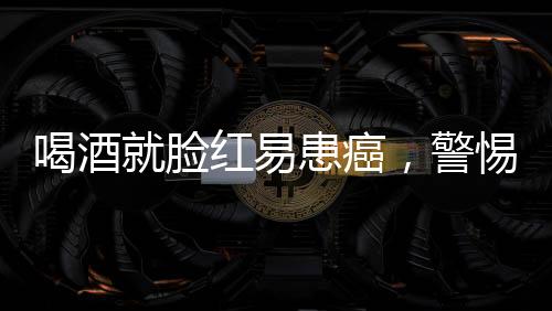 喝酒就臉紅易患癌，警惕背后的健康風險