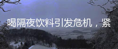 喝隔夜飲料引發(fā)危機，緊急送入搶救室