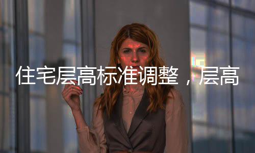 住宅層高標準調整，層高不低于3米，優(yōu)化居住體驗的新舉措