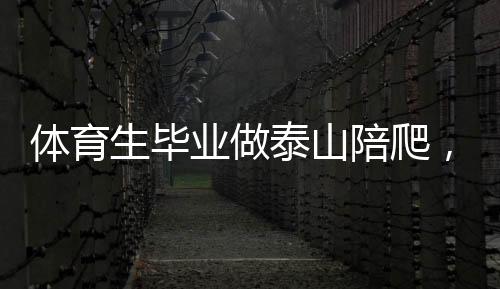體育生畢業(yè)做泰山陪爬，年入三十萬，一種新興職業(yè)的魅力與潛力