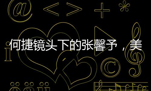 何捷鏡頭下的張馨予，美麗與力量的完美結(jié)合