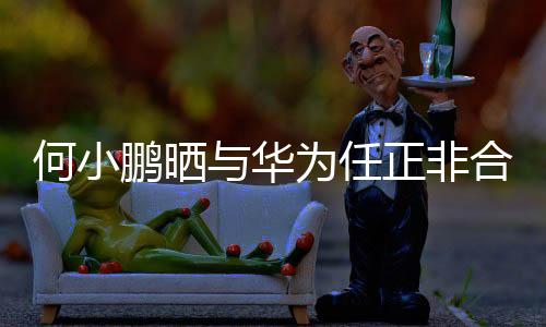 何小鵬曬與華為任正非合影，兩大巨頭跨界合作引領(lǐng)時(shí)代潮流