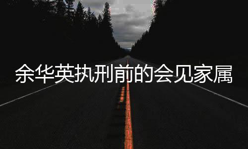余華英執(zhí)刑前的會見家屬，告別之際的深情與沉重