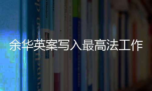 余華英案寫入最高法工作報告，正義的傳遞與法治的進步