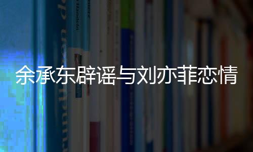 余承東辟謠與劉亦菲戀情，澄清事實，回歸工作本質(zhì)