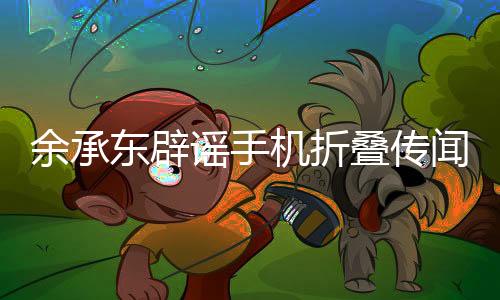 余承東辟謠手機折疊傳聞，揭秘科技大佬與智能終端最新動態(tài)