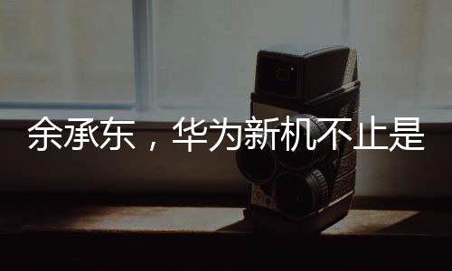 余承東，華為新機(jī)不止是手機(jī)——探索華為全新智能生態(tài)的序幕