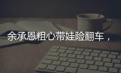 余承恩粗心帶娃險翻車，育兒路上的挑戰(zhàn)與反思