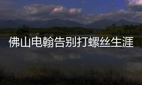 佛山電翰告別打螺絲生涯，邁向智能制造新時(shí)代