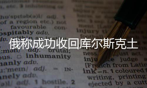 俄稱成功收回庫爾斯克土地逾800平方公里，背景、進(jìn)展與影響分析