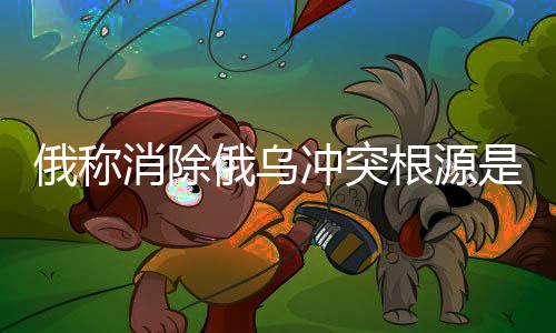 俄稱消除俄烏沖突根源是實(shí)現(xiàn)和平的關(guān)鍵