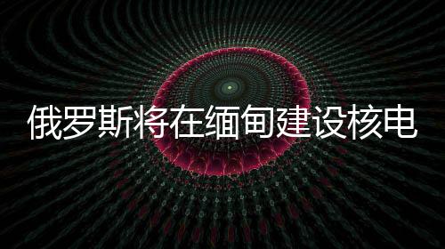 俄羅斯將在緬甸建設(shè)核電站，國際能源合作的新里程碑