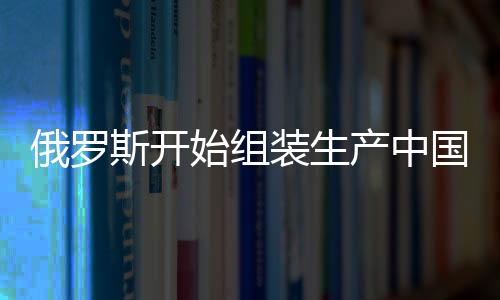 俄羅斯開始組裝生產中國嵐圖汽車，兩國汽車產業(yè)合作邁入新篇章