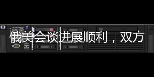 俄美會談進展順利，雙方展現(xiàn)積極合作態(tài)勢