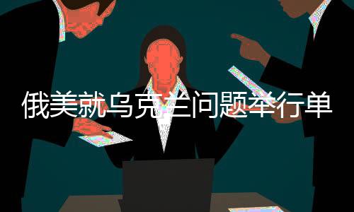 俄美就烏克蘭問題舉行單獨談判，緊張局勢下的重大對話動向分析