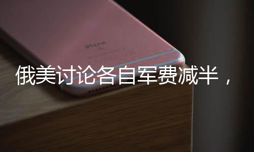 俄美討論各自軍費減半，提及中國，全球軍事平衡面臨新挑戰(zhàn)