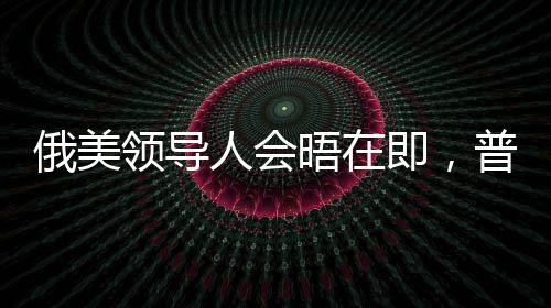 俄美領(lǐng)導(dǎo)人會(huì)晤在即，普京與特朗普談判尚未達(dá)成一致