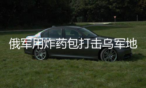 俄軍用炸藥包打擊烏軍地下室防御，戰(zhàn)術(shù)解析與局勢(shì)展望