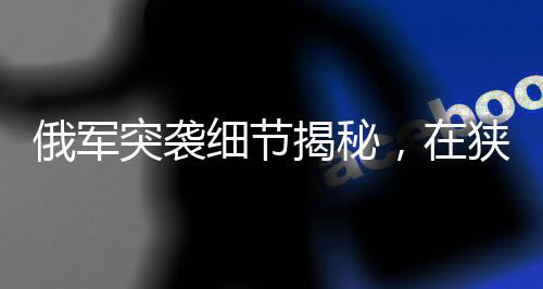 俄軍突襲細(xì)節(jié)揭秘，在狹窄管道待命四天的戰(zhàn)略行動(dòng)揭秘