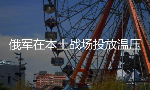 俄軍在本土戰(zhàn)場投放溫壓彈，彰顯戰(zhàn)略決心與先進(jìn)戰(zhàn)術(shù)手段