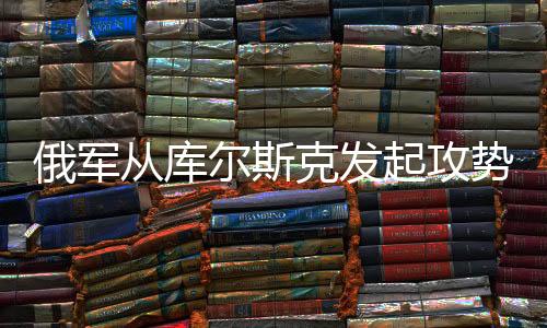 俄軍從庫爾斯克發(fā)起攻勢，深度解讀攻入烏克蘭背后的意義