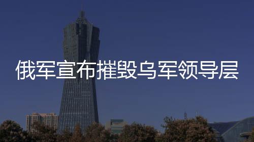 俄軍宣布摧毀烏軍領(lǐng)導(dǎo)層集中地，軍事行動(dòng)的最新進(jìn)展