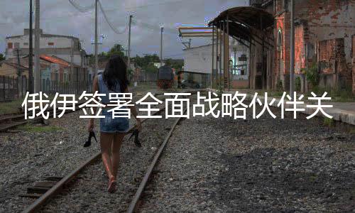 俄伊簽署全面戰(zhàn)略伙伴關(guān)系條約，開(kāi)啟雙邊關(guān)系新篇章