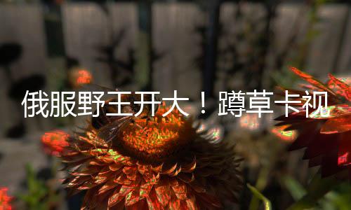 俄服野王開大！蹲草卡視野上演超神八連殺