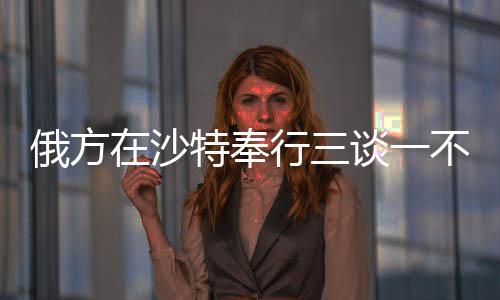 俄方在沙特奉行三談一不談，聚焦兩國關(guān)系的務(wù)實(shí)發(fā)展與合作走向深度解析