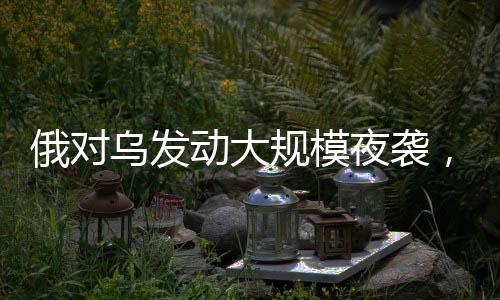 俄對烏發(fā)動大規(guī)模夜襲，軍事沖突的深度分析（持續(xù)更新）