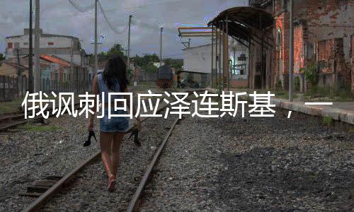 俄諷刺回應(yīng)澤連斯基，一場(chǎng)意外的言語(yǔ)交鋒
