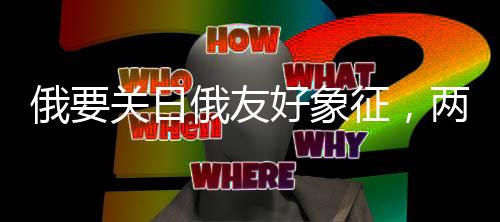 俄要關(guān)日俄友好象征，兩大國(guó)的復(fù)雜外交動(dòng)態(tài)