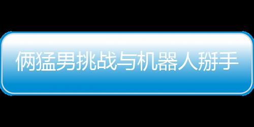 倆猛男挑戰(zhàn)與機器人掰手腕 結(jié)果喜聞樂見雙雙骨折