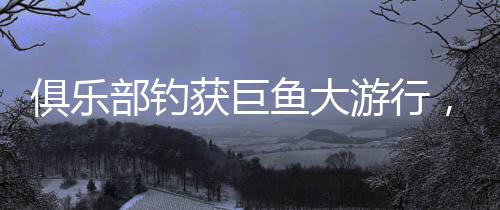 俱樂部釣獲巨魚大游行，社區(qū)歡慶盛況空前