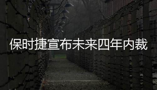 保時捷宣布未來四年內裁員3900人，全球業(yè)務調整面臨重大變革