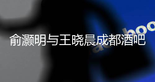 俞灝明與王曉晨成都酒吧神秘約會被拍，引發(fā)粉絲熱議