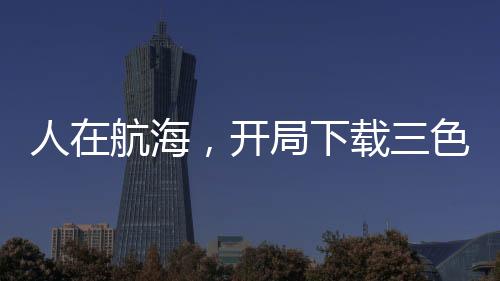 人在航海，開局下載三色霸氣！