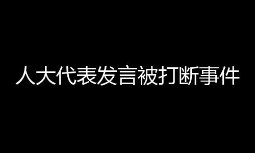 人大代表發(fā)言被打斷事件引發(fā)關(guān)注與反思