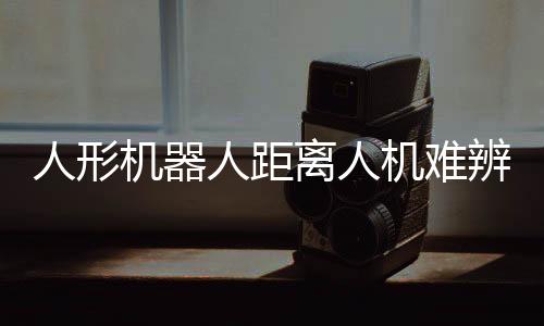 人形機(jī)器人距離人機(jī)難辨還有多遠(yuǎn)？探討未來技術(shù)發(fā)展趨勢(shì)