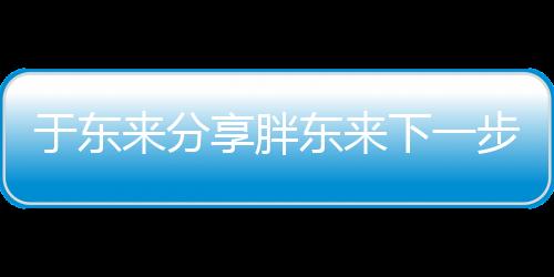 于東來分享胖東來下一步規(guī)劃，展望未來發(fā)展新篇章