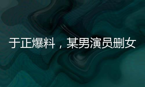 于正爆料，某男演員刪女主戲成疑云，行業(yè)熱議再起