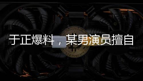 于正爆料，某男演員擅自刪改戲份，女主角色被嚴(yán)重邊緣化？行業(yè)內(nèi)的思考啟示