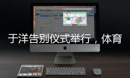 于洋告別儀式舉行，體育界的深刻告別與致敬緬懷時刻