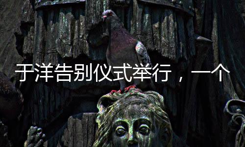 于洋告別儀式舉行，一個(gè)令人感慨的告別儀式