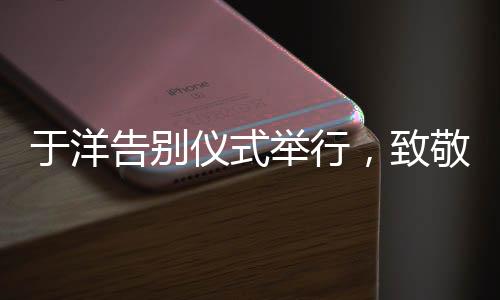 于洋告別儀式舉行，致敬傳奇，永懷星辰