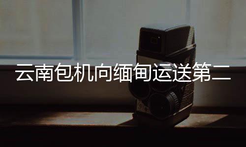 云南包機(jī)向緬甸運(yùn)送第二批省級救災(zāi)物資7.3噸